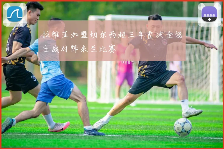 拉维亚加盟切尔西超三年首次全场出战对阵米兰比赛