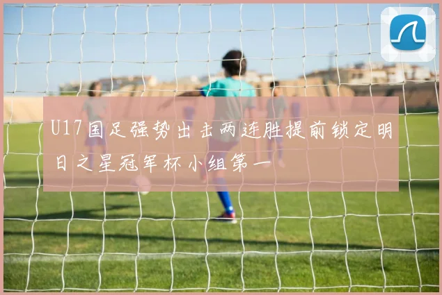 U17国足强势出击两连胜提前锁定明日之星冠军杯小组第一