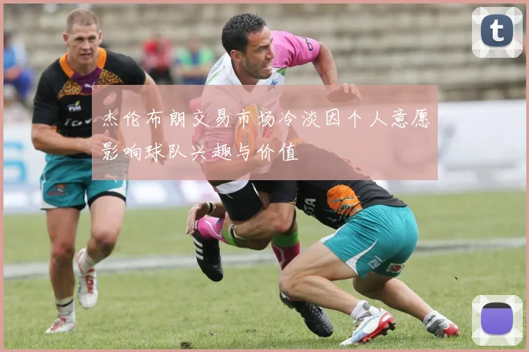 杰伦布朗交易市场冷淡因个人意愿影响球队兴趣与价值
