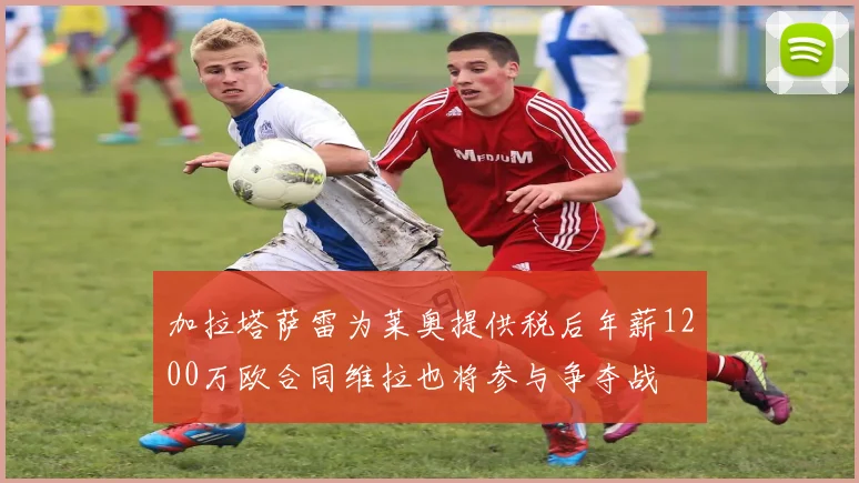 加拉塔萨雷为莱奥提供税后年薪1200万欧合同维拉也将参与争夺战