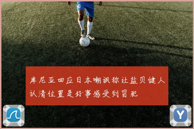 库尼亚回应日本嘲讽称让盐贝健人认清位置是好事感受到冒犯