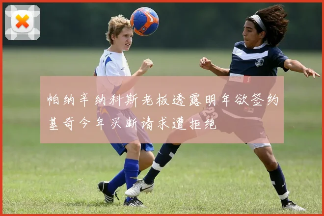 帕纳辛纳科斯老板透露明年欲签约基奇今年买断请求遭拒绝