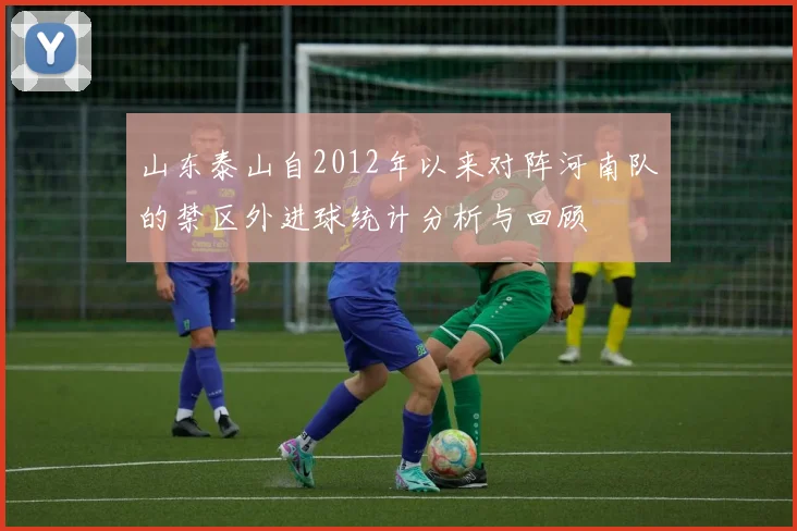山东泰山自2012年以来对阵河南队的禁区外进球统计分析与回顾