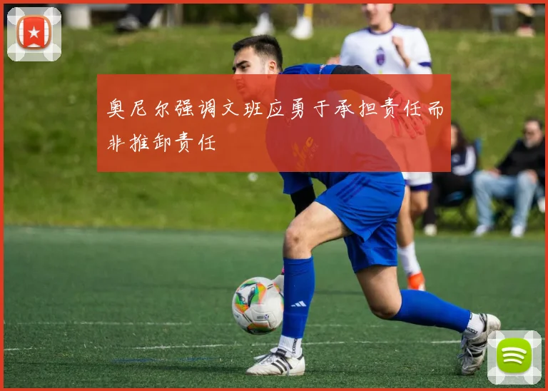 奥尼尔强调文班应勇于承担责任而非推卸责任