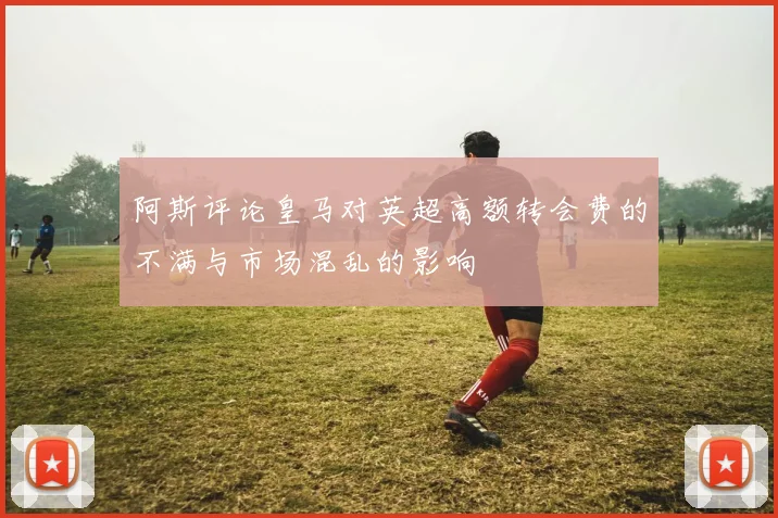 阿斯评论皇马对英超高额转会费的不满与市场混乱的影响