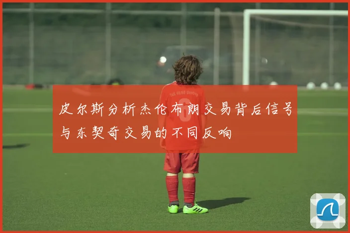 皮尔斯分析杰伦布朗交易背后信号与东契奇交易的不同反响