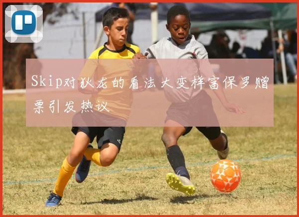 Skip对狄龙的看法大变样富保罗赠票引发热议