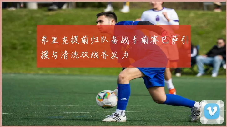 弗里克提前归队备战季前赛巴萨引援与清洗双线齐发力