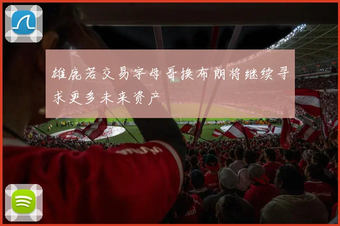 雄鹿若交易字母哥换布朗将继续寻求更多未来资产